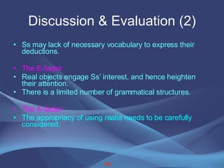Discussion & Evaluation (2) Ss may lack of necessary vocabulary to express their deductions. The E-factor Real objects engage Ss’ interest, and hence heighten their attention. There is a limited number of grammatical   structures. The A-factor The appropriacy of using realia needs to be carefully considered. 16 