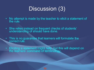 Discussion (3) No attempt is made by the teacher to elicit a statement of the rule. She relies instead on frequent checks of students’ understanding of should have done. This is no guarantee that learners will formulate the correct rule. Eliciting a statement might help, but this will depend on the learners’ command of terminology. 18 