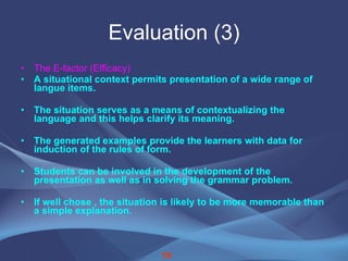 Evaluation (3) The E-factor (Efficacy) A situational context permits presentation of a wide range of langue items. The situation serves as a means of contextualizing the language and this helps clarify its meaning. The generated examples provide the learners with data for induction of the rules of form. Students can be involved in the development of the presentation as well as in solving the grammar problem. If well chose , the situation is likely to be more memorable than a simple explanation. 19 