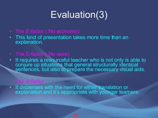 Evaluation(3) The E-factor ( No economy) This kind of presentation takes more time than an explanation. The E-factor ( No ease) It requires a resourceful teacher who is not only is able to conjure up situations that general structurally identical sentences, but also to prepare the necessary visual aids. The A-factor   It dispenses with the need for either translation or explanation and it’s appropriate with younger learners. 20 
