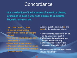 Concordance It is a collection of the instances of a word or phrase,  organized in such a way as to display its immediate  linguistic environment. so….that / such……that 1 It was so embarrassing !  2 I’m so tired I could go straight  to bed.  3 Are you so young that you can’t  even share ?  4 She’s such a nice person.  5 It’s such a shame that he’s gone.  6 It was such a warm day I thought it could be nice.  Answer questions about  so  and  such  in the sentences above. 1 Which word goes before an adj on its own, so or such ?  2 Which word goes before a n,  with or without an adj ? 3 Which sentences have two  clauses / two main verbs ?  Is it necessary to start the second clause with that ?  23 