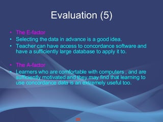Evaluation (5) The E-factor Selecting the data in advance is a good idea. Teacher can have access to concordance software and  have a sufficiently large database to apply it to. The A-factor Learners who are comfortable with computers , and are sufficiently motivated and they may find that learning to use concordance data is an extremely useful too.   26 