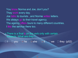 3    You  know  Norma and Joe, don’t you? They  work  every day. Joe  talks  to tourists , and Norma  writes  letters. We always  go  to their travel agency. The agency  offers  tours to many different countries. I  like  the service there too.  There is a final  s  on the verb only with certain  subjects. What are they ?    I    you    he    she    it    we    they  (p52) 