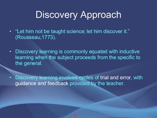Discovery Approach “ Let him not be taught science; let him discover it.” (Rousseau,1773). Discovery learning is commonly equated with inductive learning when the subject proceeds from the specific to the general. Discovery learning involves cycles of  trial and error , with  guidance and feedback  provided by the teacher. 6 