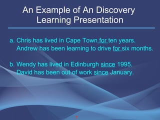 An Example of An Discovery  Learning Presentation a. Chris has lived in Cape Town  for  ten years. Andrew has been learning to drive  for  six months. b. Wendy has lived in Edinburgh  since  1995.  David has been out of work  since  January. 7 