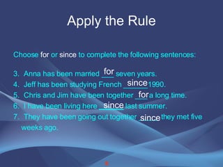 Apply the Rule Choose  for  or  since  to complete the following sentences: Anna has been married ___ seven years. Jeff has been studying French ______1990. Chris and Jim have been together ___ a long time. I have been living here  ______  last summer. They have been going out together _____ they met five  weeks ago. for since for since since 8 