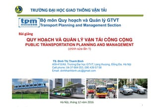 TS. Đinh Thị Thanh Bình
409-410/A9, Trường Đại học GTVT, Láng thượng, Đống Đa, Hà Nội
Cell phone: 04-37 664 053, 090 439 57 58
Email: dinhthanhbinh.utc@gmail.com
Bộ môn Quy hoạch và Quản lý GTVT
Transport Planning and Management Section
QUY HOẠCH VÀ QUẢN LÝ VẬN TẢI CÔNG CỘNG
PUBLIC TRANSPORTATION PLANNING AND MANAGEMENT
(chỉnh sửa lần 1)
Bài giảng
Hà Nội, tháng 12 năm 2016
TRƯỜNG ĐẠI HỌC GIAO THÔNG VẬN TẢI
1
 