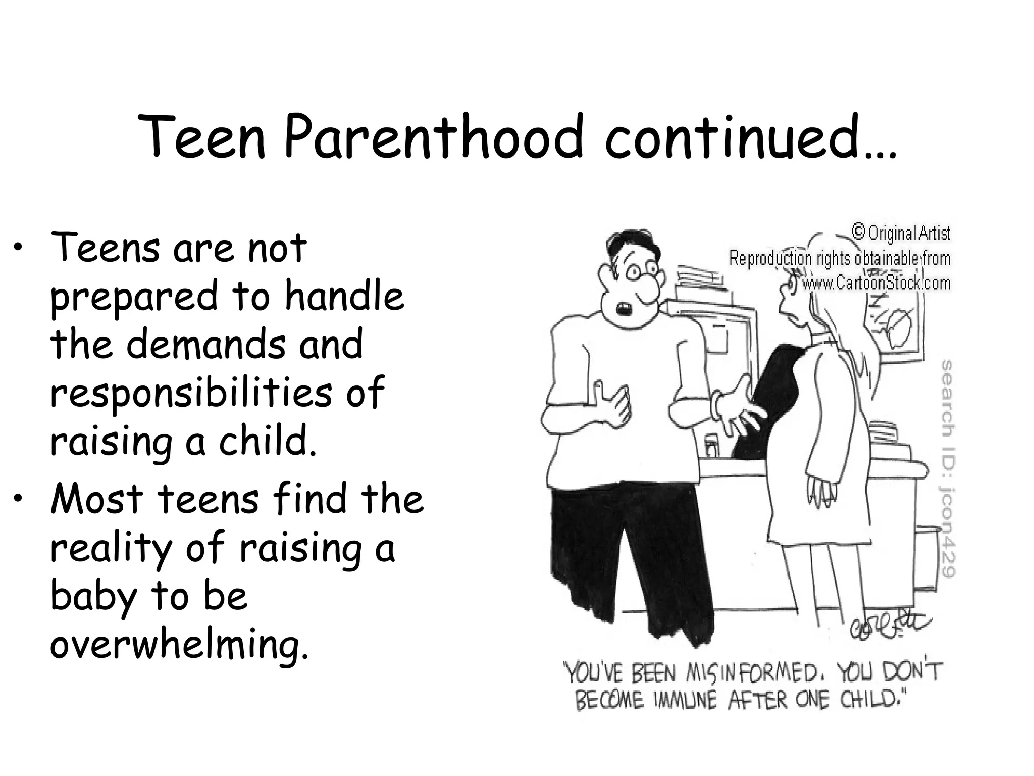 Teen Parenthood continued… Teens are not prepared to handle the demands and responsibilities of raising a child. Most teens find the reality of raising a baby to be overwhelming.  