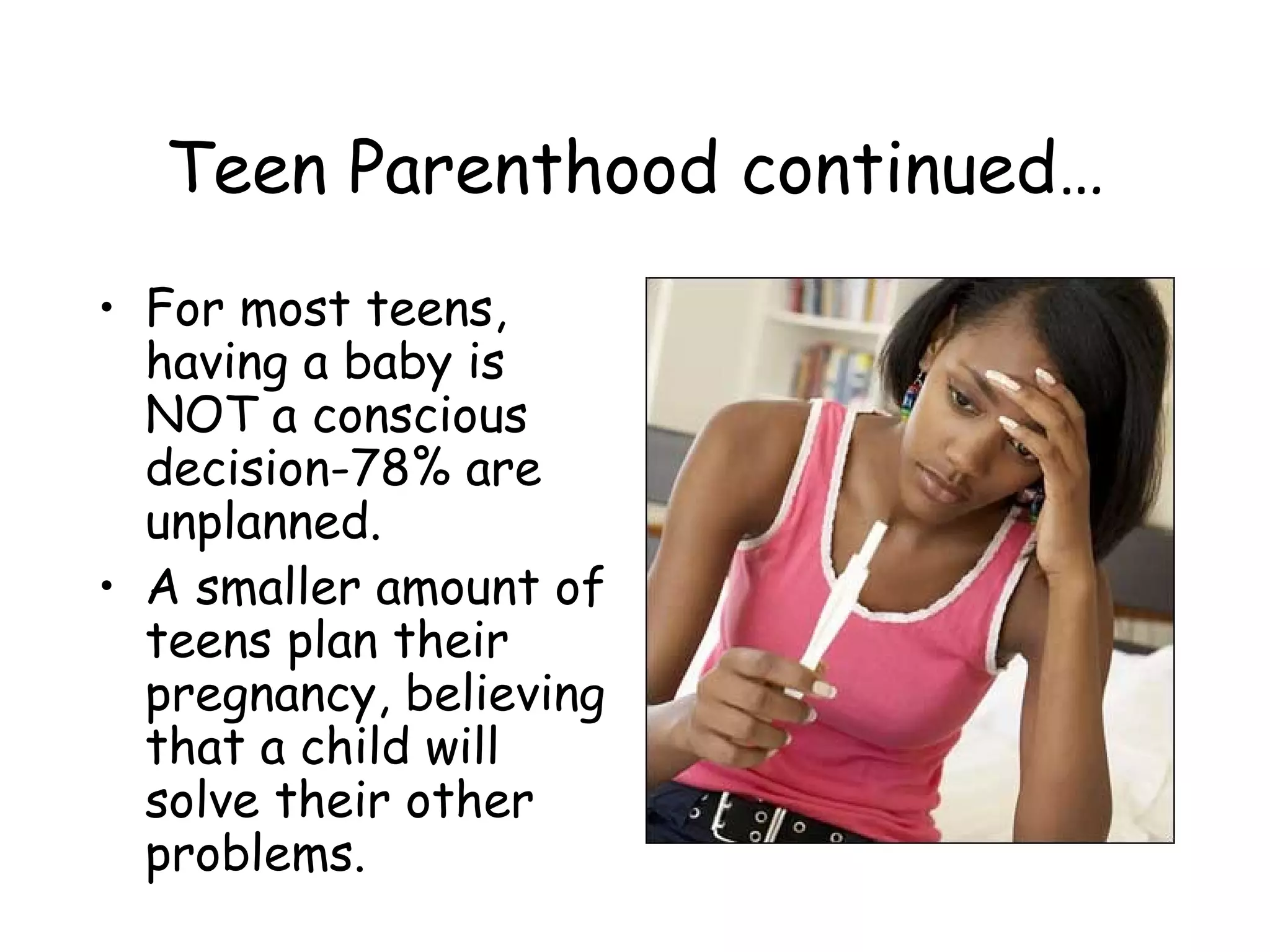 Teen Parenthood continued… For most teens, having a baby is NOT a conscious decision-78% are unplanned. A smaller amount of teens plan their pregnancy, believing that a child will solve their other problems. 