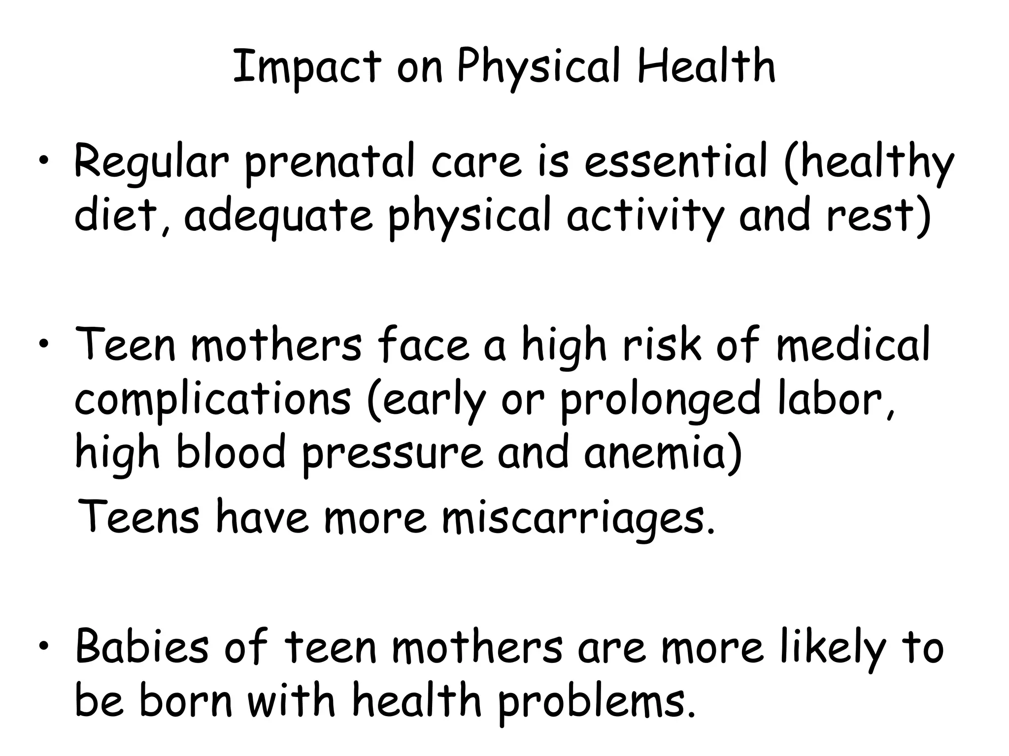 Impact on Physical Health Regular prenatal care is essential (healthy diet, adequate physical activity and rest) Teen mothers face a high risk of medical complications (early or prolonged labor,  high blood pressure and anemia) Teens have more miscarriages.  Babies of teen mothers are more likely to be born with health problems. 