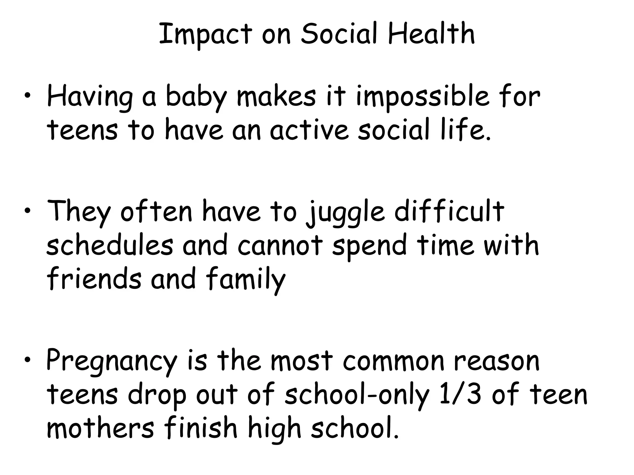 Impact on Social Health Having a baby makes it impossible for teens to have an active social life. They often have to juggle difficult schedules and cannot spend time with friends and family Pregnancy is the most common reason teens drop out of school-only 1/3 of teen mothers finish high school. 