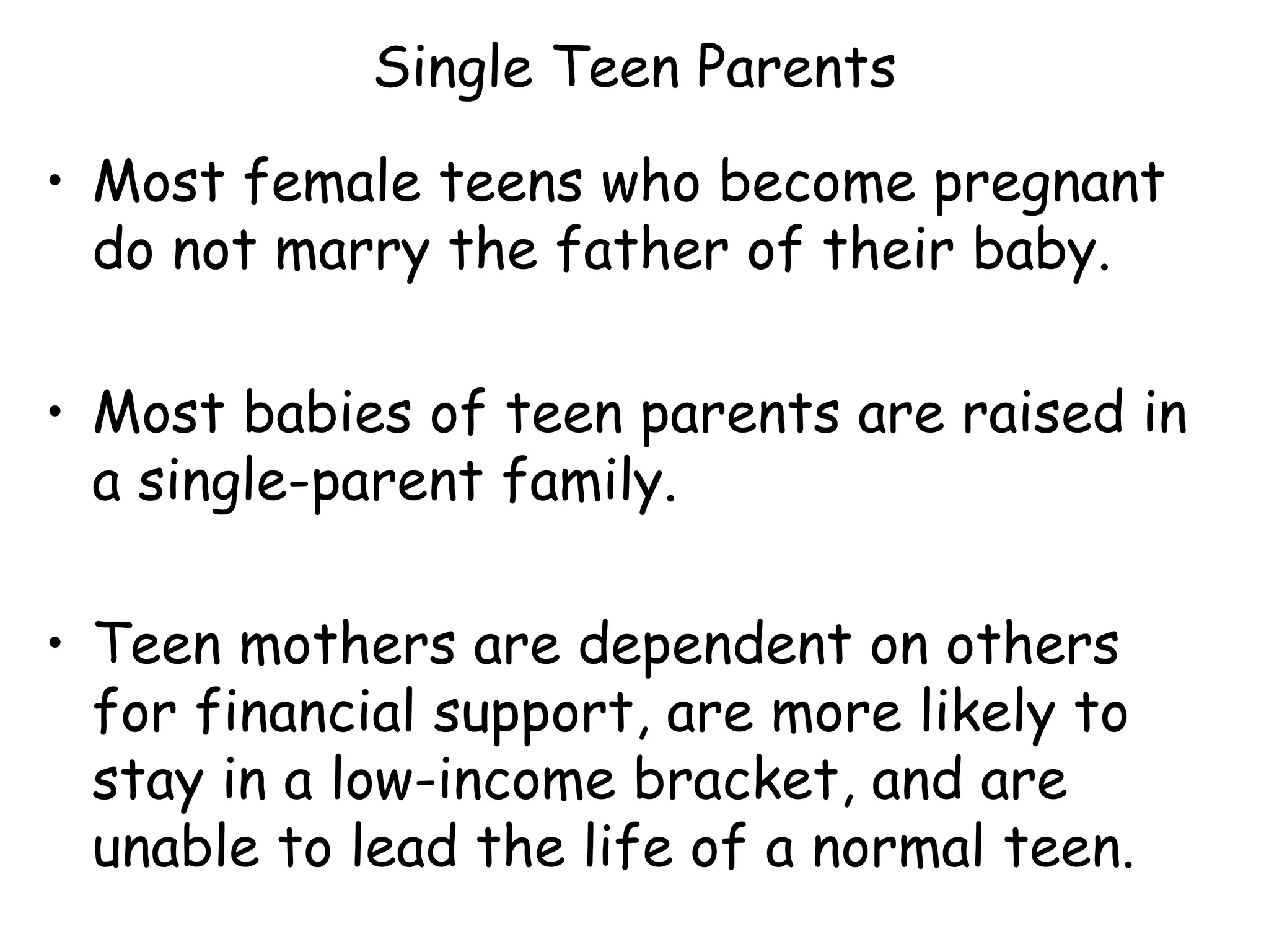 Single Teen Parents Most female teens who become pregnant do not marry the father of their baby. Most babies of teen parents are raised in a single-parent family. Teen mothers are dependent on others for financial support, are more likely to stay in a low-income bracket, and are unable to lead the life of a normal teen. 