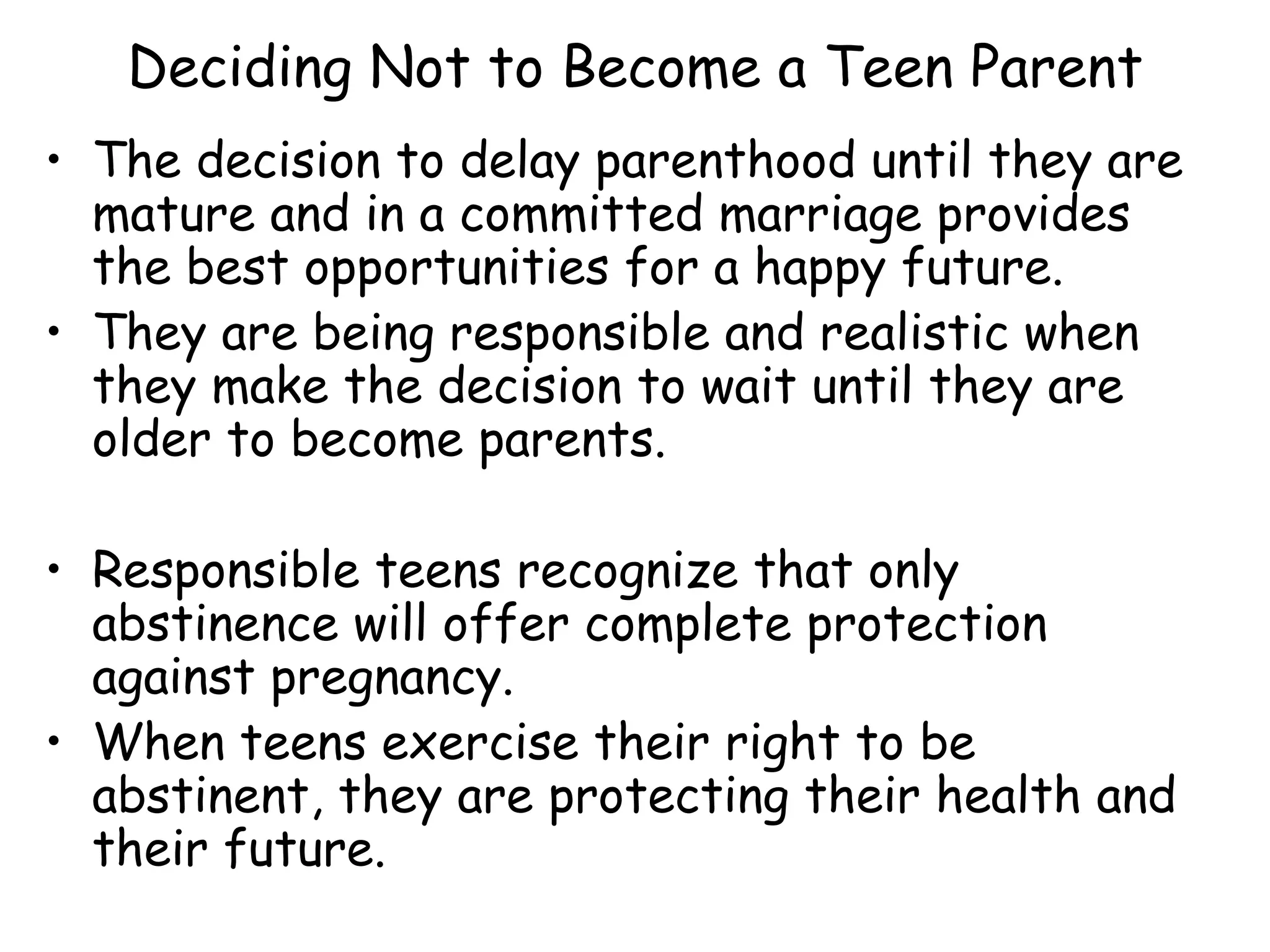 Deciding Not to Become a Teen Parent The decision to delay parenthood until they are mature and in a committed marriage provides the best opportunities for a happy future. They are being responsible and realistic when they make the decision to wait until they are older to become parents. Responsible teens recognize that only abstinence will offer complete protection against pregnancy. When teens exercise their right to be abstinent, they are protecting their health and their future. 