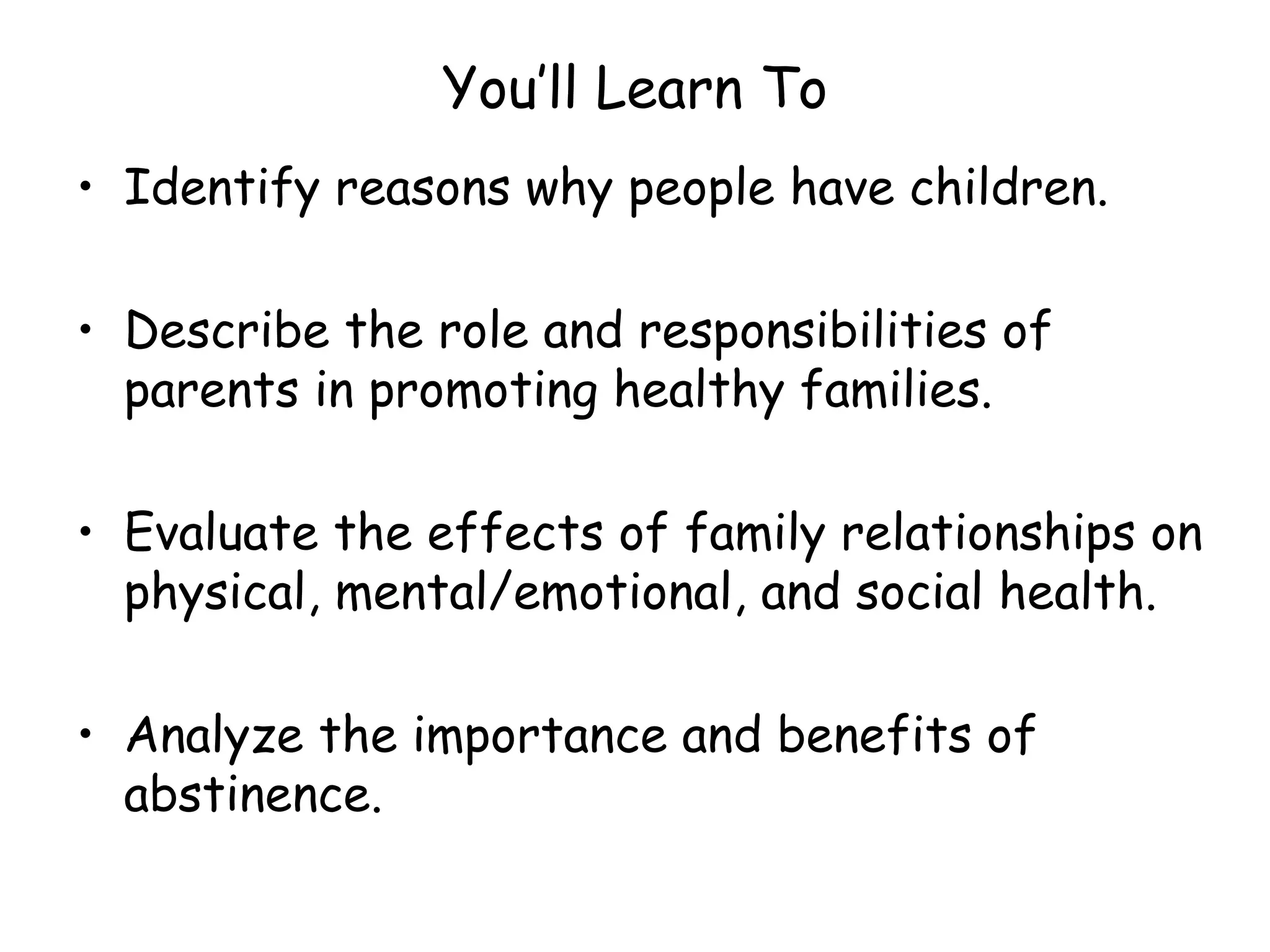 You’ll Learn To Identify reasons why people have children. Describe the role and responsibilities of parents in promoting healthy families. Evaluate the effects of family relationships on physical, mental/emotional, and social health. Analyze the importance and benefits of abstinence. 