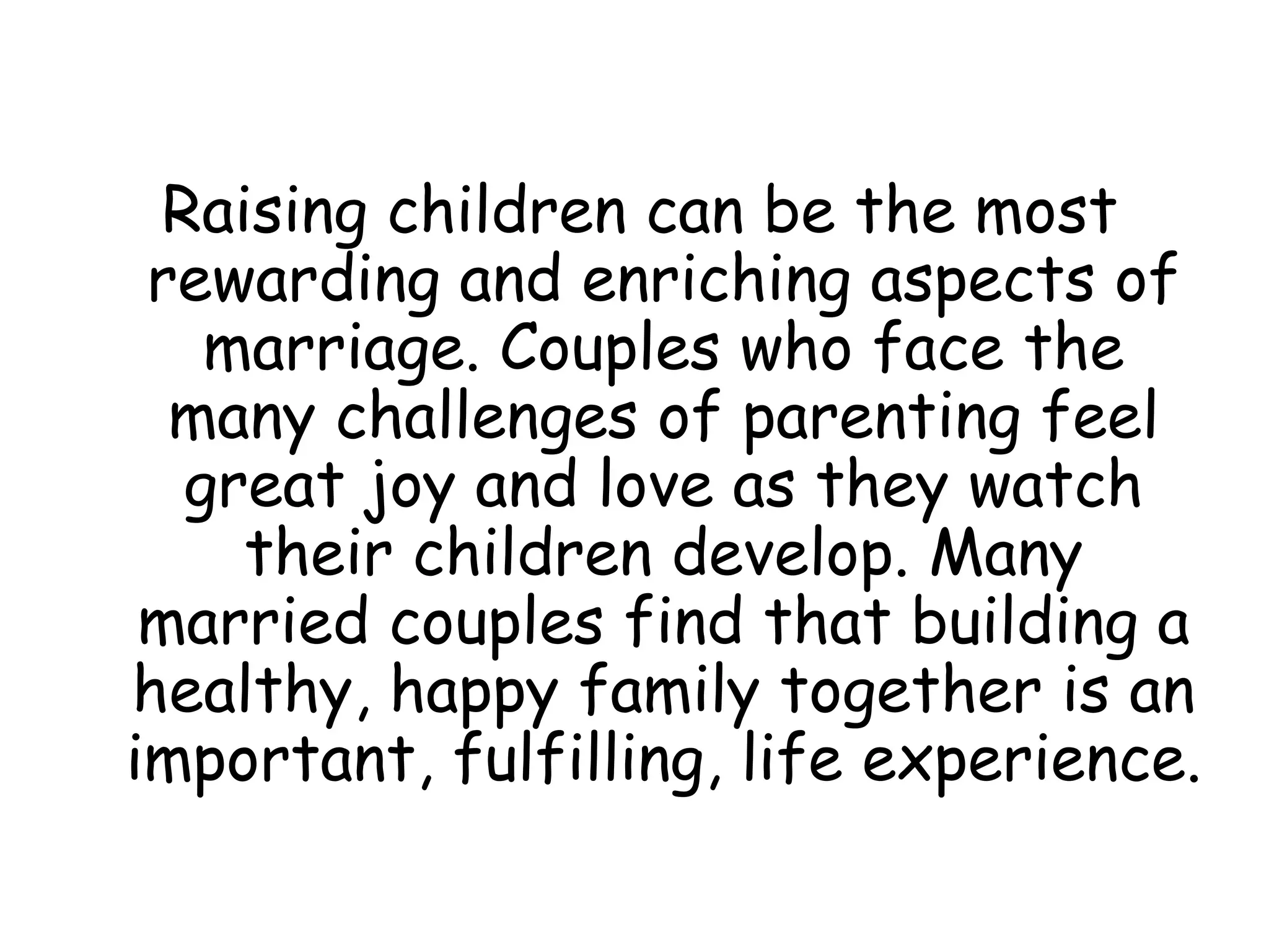 Raising children can be the most rewarding and enriching aspects of marriage. Couples who face the many challenges of parenting feel great joy and love as they watch their children develop. Many married couples find that building a healthy, happy family together is an important, fulfilling, life experience. 