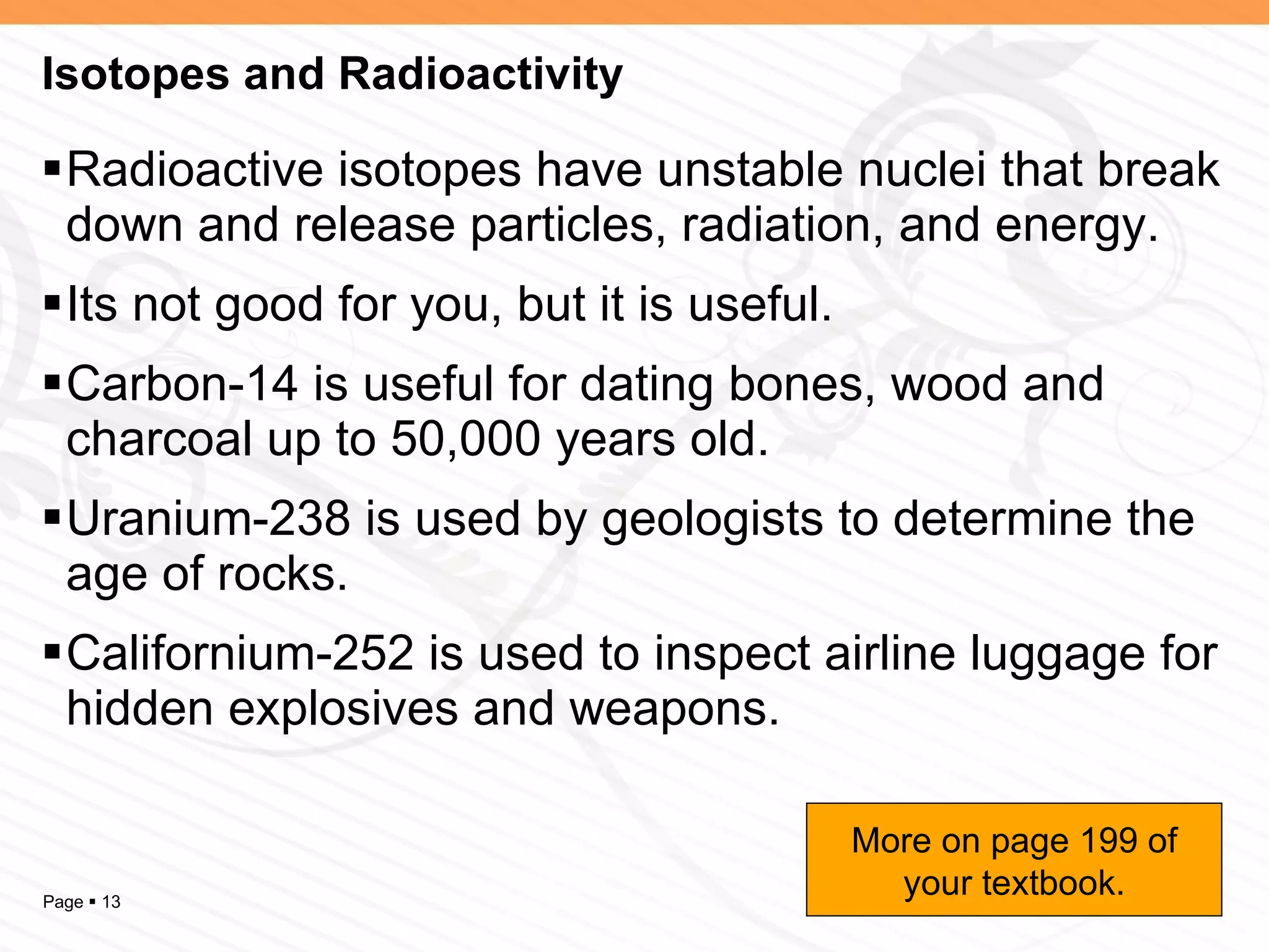 Isotopes and Radioactivity Radioactive isotopes have unstable nuclei that break down and release particles, radiation, and energy. Its not good for you, but it is useful. Carbon-14 is useful for dating bones, wood and charcoal up to 50,000 years old. Uranium-238 is used by geologists to determine the age of rocks. Californium-252 is used to inspect airline luggage for hidden explosives and weapons. More on page 199 of your textbook. 