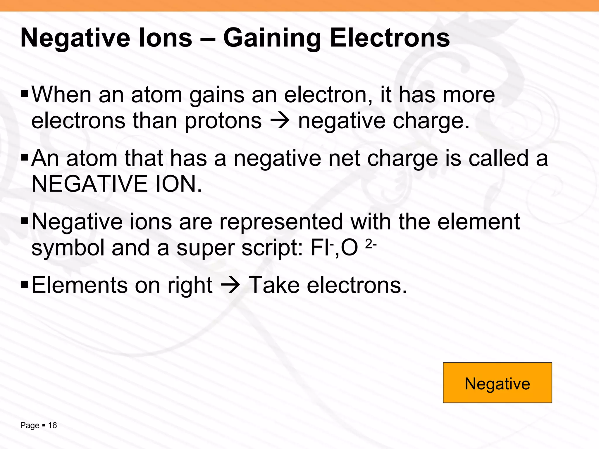 Negative Ions – Gaining Electrons When an atom gains an electron, it has more electrons than protons    negative charge. An atom that has a negative net charge is called a NEGATIVE ION. Negative ions are represented with the element symbol and a super script: Fl - ,O  2- Elements on right    Take electrons. Negative 