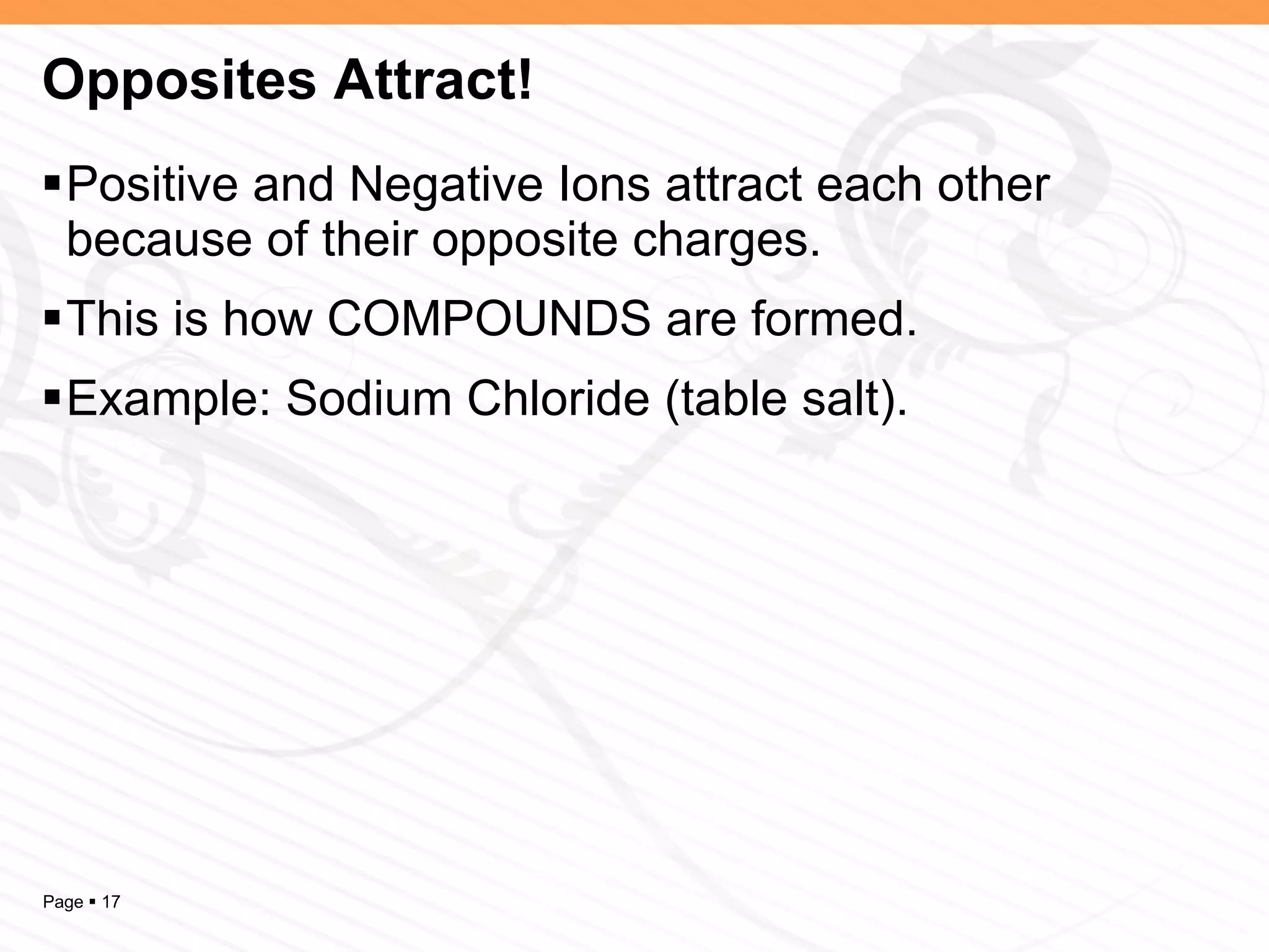 Opposites Attract! Positive and Negative Ions attract each other because of their opposite charges.  This is how COMPOUNDS are formed. Example: Sodium Chloride (table salt). 