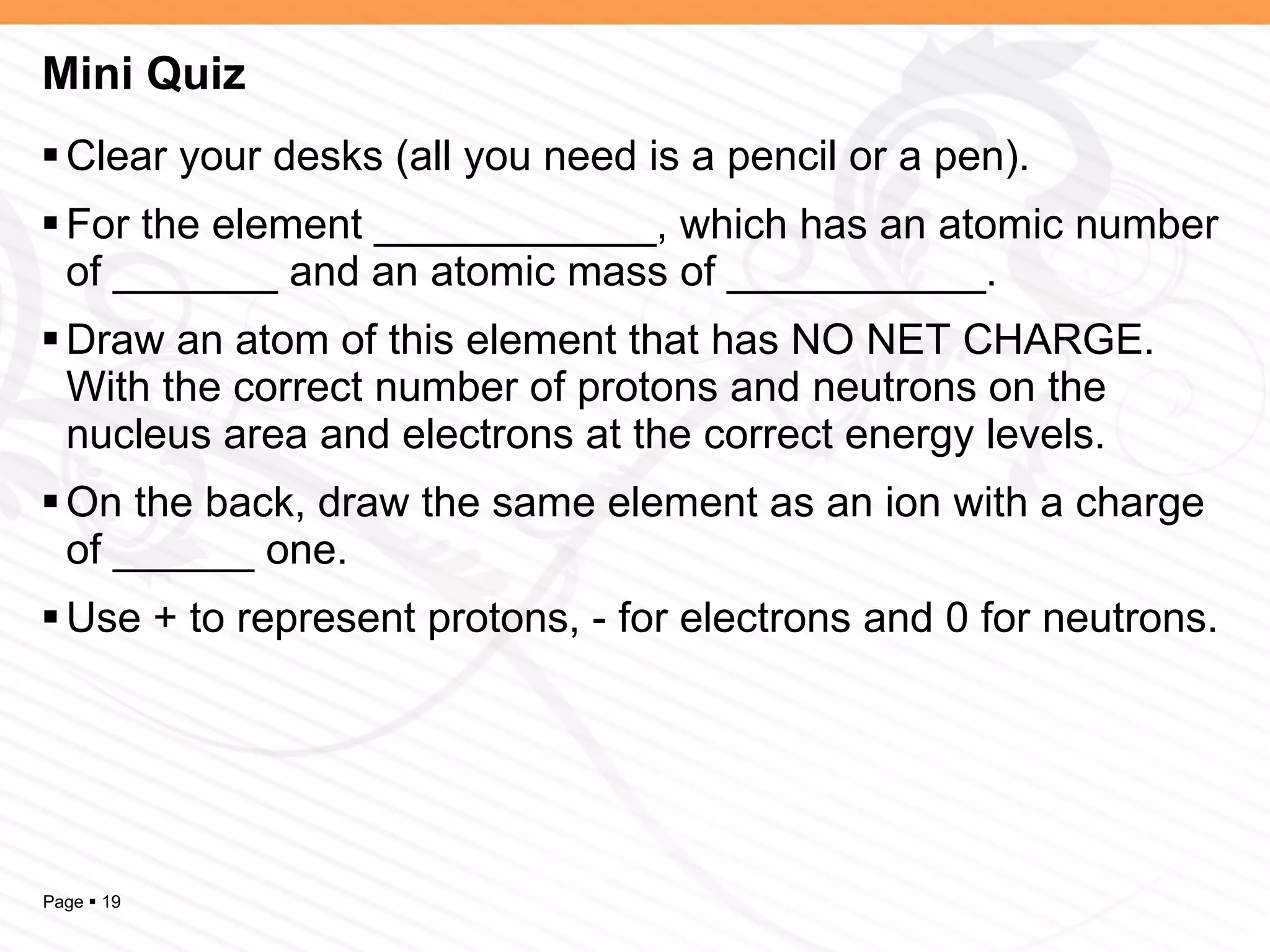 Mini Quiz Clear your desks (all you need is a pencil or a pen). For the element ____________, which has an atomic number of _______ and an atomic mass of ___________. Draw an atom of this element that has NO NET CHARGE. With the correct number of protons and neutrons on the nucleus area and electrons at the correct energy levels. On the back, draw the same element as an ion with a charge of ______ one. Use + to represent protons, - for electrons and 0 for neutrons. 