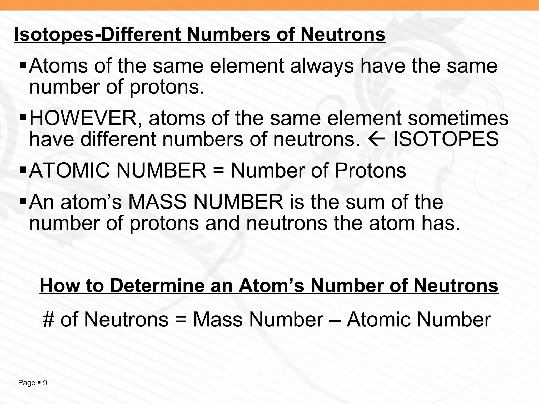 Atoms of the same element always have the same number of protons. HOWEVER, atoms of the same element sometimes have different numbers of neutrons.    ISOTOPES ATOMIC NUMBER = Number of Protons An atom’s MASS NUMBER is the sum of the number of protons and neutrons the atom has. Isotopes-Different Numbers of Neutrons How to Determine an Atom’s Number of Neutrons # of Neutrons = Mass Number – Atomic Number 