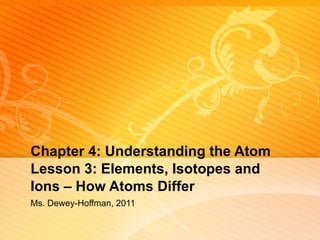 Chapter 4: Understanding the Atom Lesson 3: Elements, Isotopes and Ions – How Atoms Differ Ms. Dewey-Hoffman, 2011 