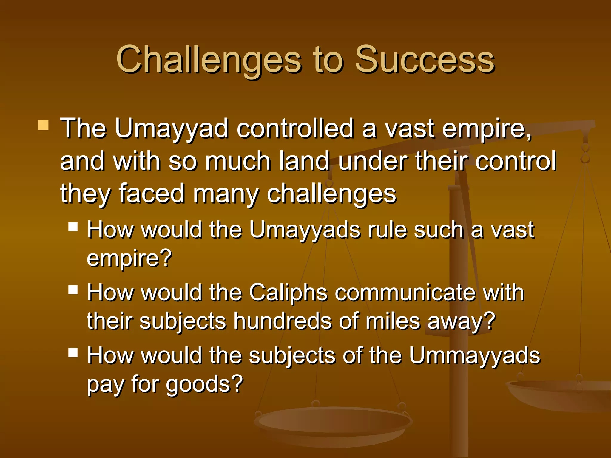 Challenges to Success
   The Umayyad controlled a vast empire,
    and with so much land under their control
    they faced many challenges
       How would the Umayyads rule such a vast
        empire?
       How would the Caliphs communicate with
        their subjects hundreds of miles away?
       How would the subjects of the Ummayyads
        pay for goods?
 