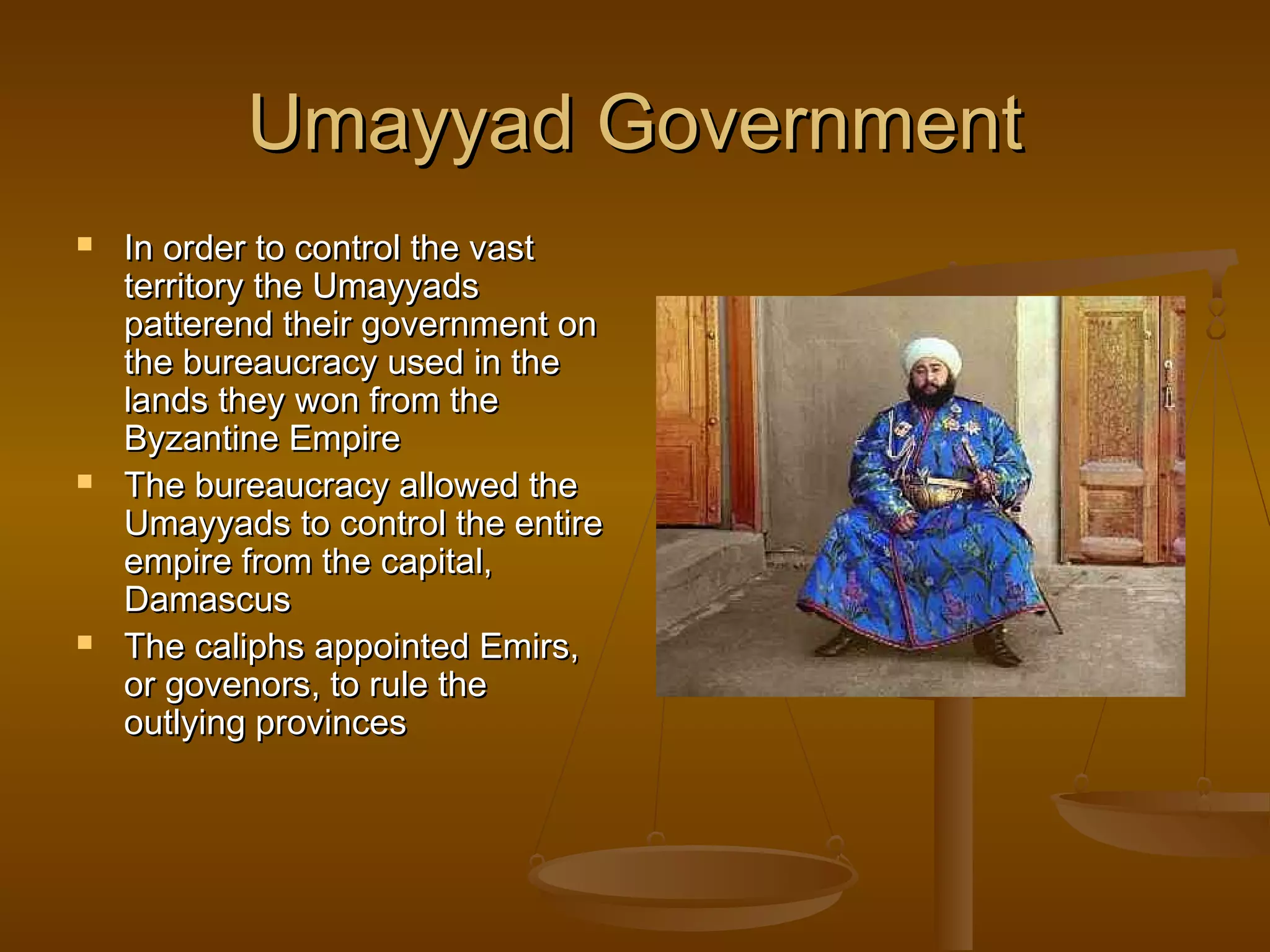 Umayyad Government
   In order to control the vast
    territory the Umayyads
    patterend their government on
    the bureaucracy used in the
    lands they won from the
    Byzantine Empire
   The bureaucracy allowed the
    Umayyads to control the entire
    empire from the capital,
    Damascus
   The caliphs appointed Emirs,
    or govenors, to rule the
    outlying provinces
 