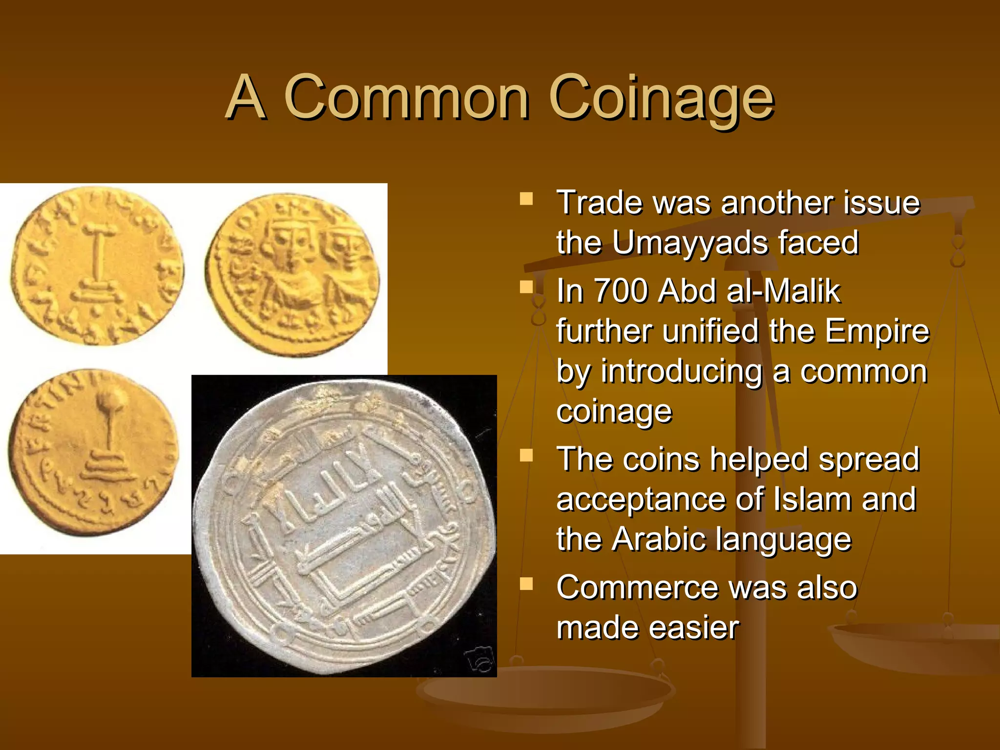 A Common Coinage
           Trade was another issue
            the Umayyads faced
           In 700 Abd al-Malik
            further unified the Empire
            by introducing a common
            coinage
           The coins helped spread
            acceptance of Islam and
            the Arabic language
           Commerce was also
            made easier
 