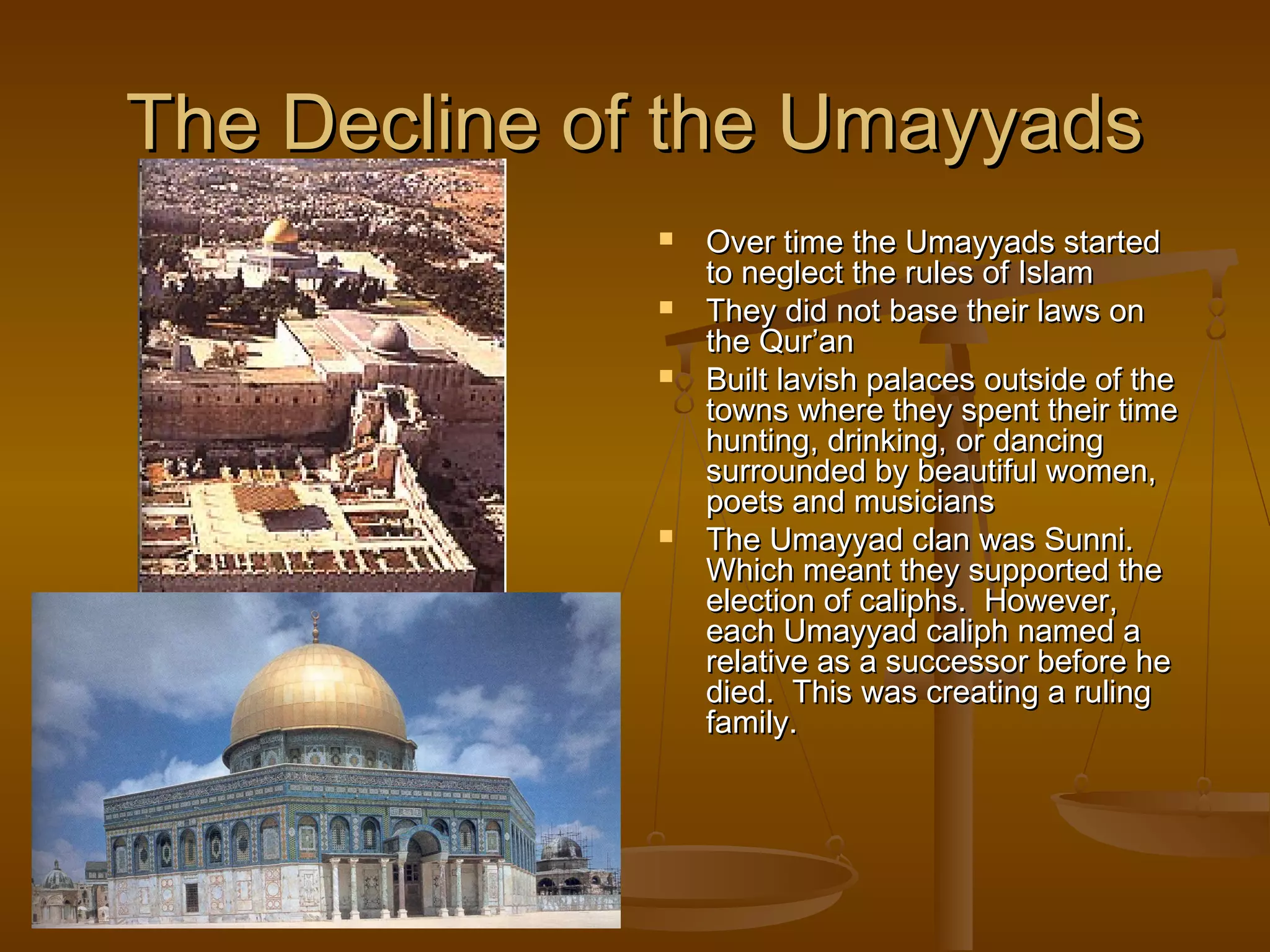 The Decline of the Umayyads
                 Over time the Umayyads started
                  to neglect the rules of Islam
                 They did not base their laws on
                  the Qur’an
                 Built lavish palaces outside of the
                  towns where they spent their time
                  hunting, drinking, or dancing
                  surrounded by beautiful women,
                  poets and musicians
                 The Umayyad clan was Sunni.
                  Which meant they supported the
                  election of caliphs. However,
                  each Umayyad caliph named a
                  relative as a successor before he
                  died. This was creating a ruling
                  family.
 