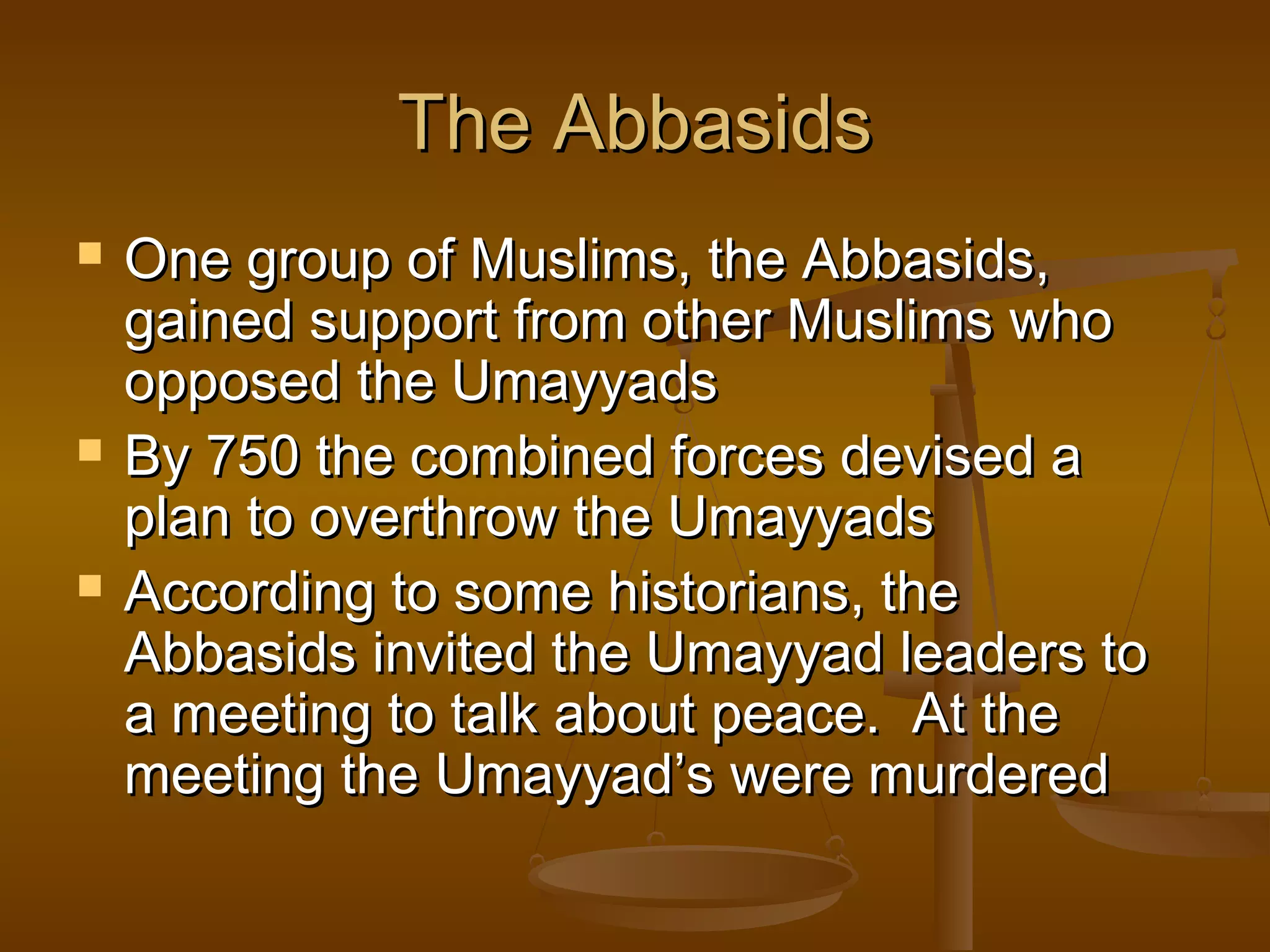 The Abbasids
   One group of Muslims, the Abbasids,
    gained support from other Muslims who
    opposed the Umayyads
   By 750 the combined forces devised a
    plan to overthrow the Umayyads
   According to some historians, the
    Abbasids invited the Umayyad leaders to
    a meeting to talk about peace. At the
    meeting the Umayyad’s were murdered
 