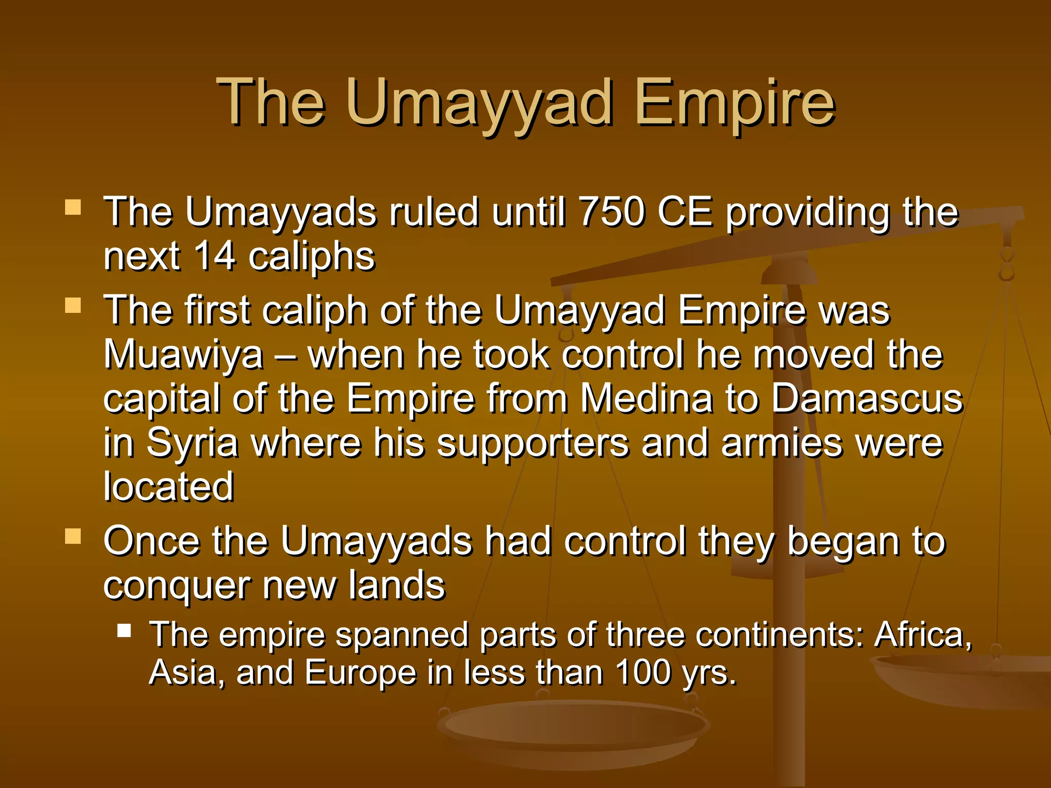 The Umayyad Empire
   The Umayyads ruled until 750 CE providing the
    next 14 caliphs
   The first caliph of the Umayyad Empire was
    Muawiya – when he took control he moved the
    capital of the Empire from Medina to Damascus
    in Syria where his supporters and armies were
    located
   Once the Umayyads had control they began to
    conquer new lands
       The empire spanned parts of three continents: Africa,
        Asia, and Europe in less than 100 yrs.
 