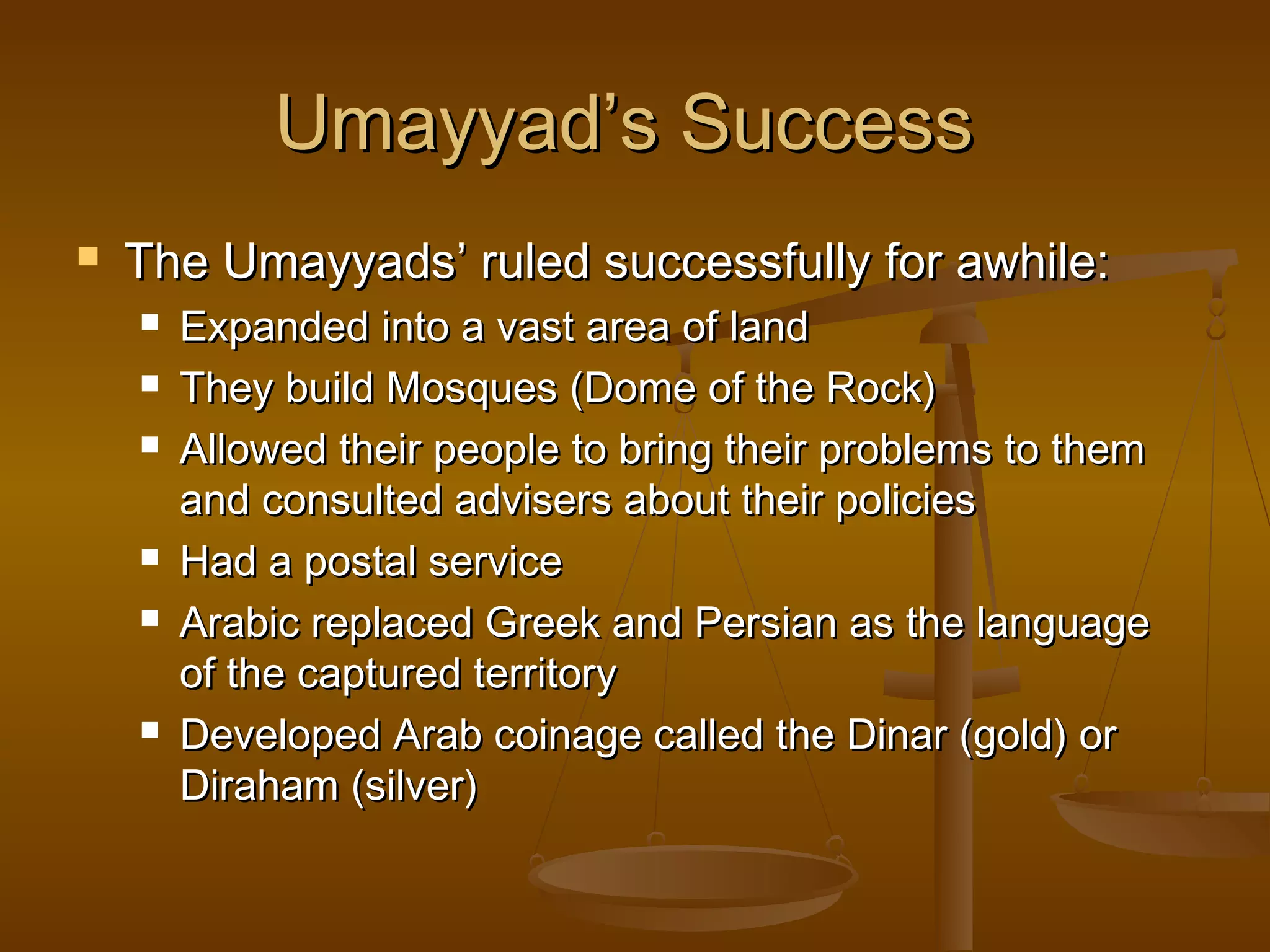 Umayyad’s Success


The Umayyads’ ruled successfully for awhile:









Expanded into a vast area of land
They build Mosques (Dome of the Rock)
Allowed their people to bring their problems to them
and consulted advisers about their policies
Had a postal service
Arabic replaced Greek and Persian as the language
of the captured territory
Developed Arab coinage called the Dinar (gold) or
Diraham (silver)

 