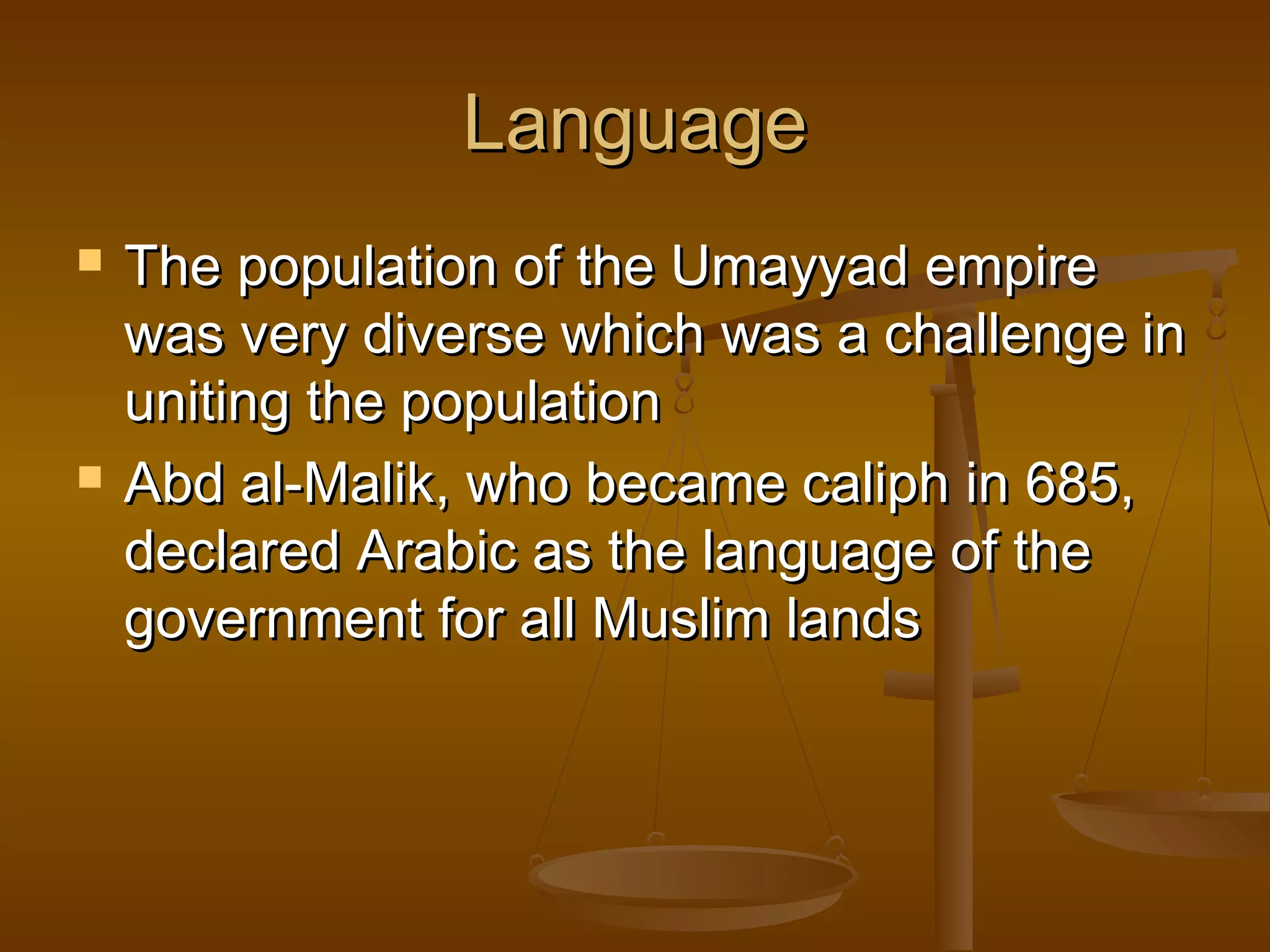 Language




The population of the Umayyad empire
was very diverse which was a challenge in
uniting the population
Abd al-Malik, who became caliph in 685,
declared Arabic as the language of the
government for all Muslim lands

 