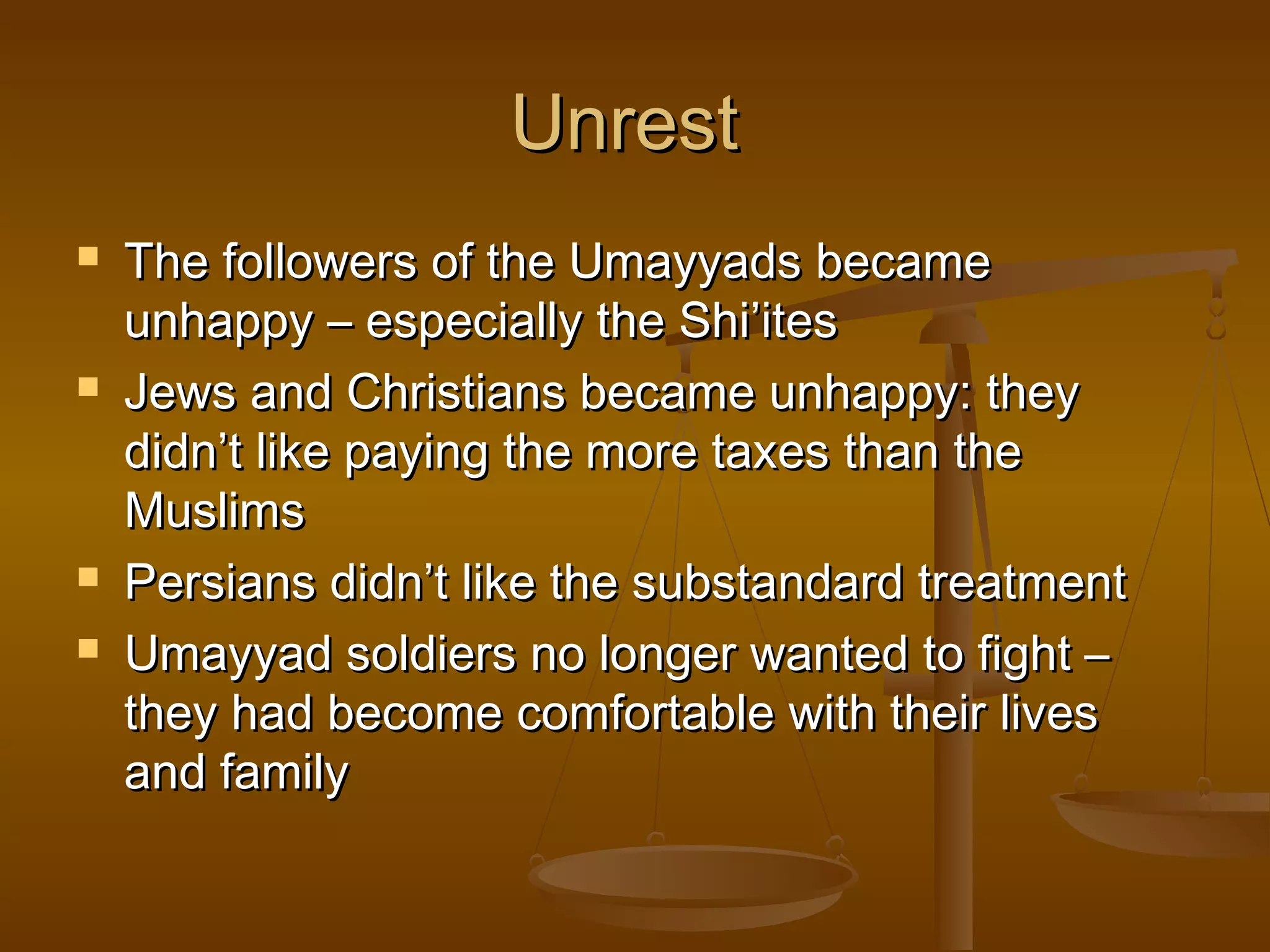 Unrest







The followers of the Umayyads became
unhappy – especially the Shi’ites
Jews and Christians became unhappy: they
didn’t like paying the more taxes than the
Muslims
Persians didn’t like the substandard treatment
Umayyad soldiers no longer wanted to fight –
they had become comfortable with their lives
and family

 