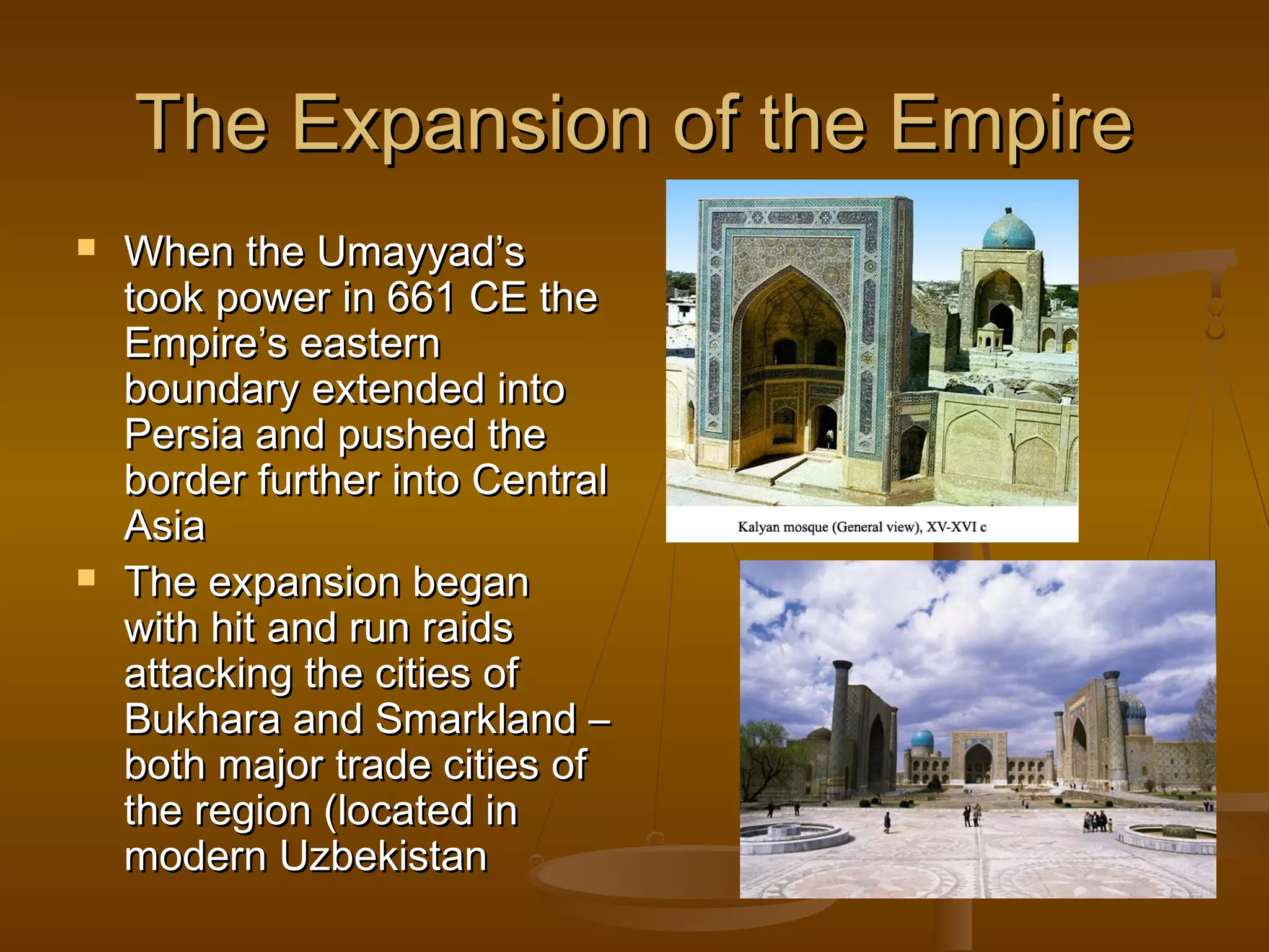 The Expansion of the Empire




When the Umayyad’s
took power in 661 CE the
Empire’s eastern
boundary extended into
Persia and pushed the
border further into Central
Asia
The expansion began
with hit and run raids
attacking the cities of
Bukhara and Smarkland –
both major trade cities of
the region (located in
modern Uzbekistan

 