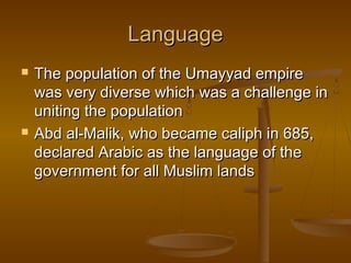 Language




The population of the Umayyad empire
was very diverse which was a challenge in
uniting the population
Abd al-Malik, who became caliph in 685,
declared Arabic as the language of the
government for all Muslim lands

 