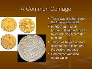 A Common Coinage








Trade was another issue
the Umayyads faced
In 700 Abd al-Malik
further unified the Empire
by introducing a common
coinage
The coins helped spread
acceptance of Islam and
the Arabic language
Commerce was also
made easier

 