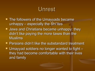 Unrest







The followers of the Umayyads became
unhappy – especially the Shi’ites
Jews and Christians became unhappy: they
didn’t like paying the more taxes than the
Muslims
Persians didn’t like the substandard treatment
Umayyad soldiers no longer wanted to fight –
they had become comfortable with their lives
and family

 