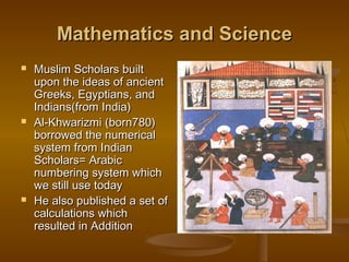 Mathematics and Science
   Muslim Scholars built
    upon the ideas of ancient
    Greeks, Egyptians, and
    Indians(from India)
   Al-Khwarizmi (born780)
    borrowed the numerical
    system from Indian
    Scholars= Arabic
    numbering system which
    we still use today
   He also published a set of
    calculations which
    resulted in Addition
 
