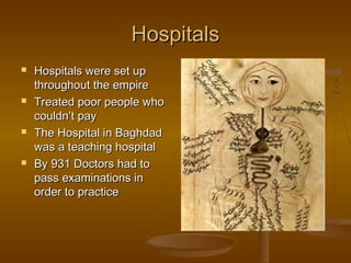Hospitals
   Hospitals were set up
    throughout the empire
   Treated poor people who
    couldn’t pay
   The Hospital in Baghdad
    was a teaching hospital
   By 931 Doctors had to
    pass examinations in
    order to practice
 