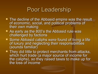 Poor Leadership
   The decline of the Abbasid empire was the result
    of economic, social, and political problems of
    their own making
   As early as the 800’s the Abbasid rule was
    challenged by factions
   Some Abbasid caliphs were found of living a life
    of luxury and neglecting their responsibilities
    (sounds familiar)
   They did little to protect merchants from attacks,
    which hurt trade (a major source of income for
    the caliphs), so they raised taxes to make up for
    the loss of income
 