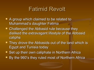 Fatimid Revolt
   A group which claimed to be related to
    Muhammad’s daughter Fatima
   Challenged the Abbasid rule because they
    disliked the extravagant lifestyle of the Abbasid
    caliphs
   They drove the Abbasids out of the land which is
    Egypt and Tunisia today
   Set up their own caliphate in Northern Africa
   By the 960’s they ruled most of Northern Africa
 