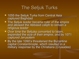 The Seljuk Turks
   1055 the Seljuk Turks from Central Asia
    captured Baghdad
   The Seljuk leader became ruler of the empire
    and allowed the Abbasid caliph to remain a
    religious leader
   Over time the Seljuks converted to Islam,
    expanded the size of their empire, and by 1071
    captured Jerusalem
   By the late 1090’s threatened the Byzantine
    capital Constantinople, which resulted in a
    military response by the Christians (Crusades)
 