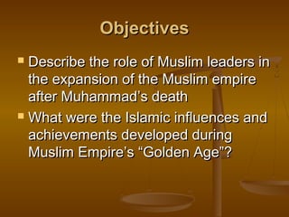 Objectives
 Describe the role of Muslim leaders in
  the expansion of the Muslim empire
  after Muhammad’s death
 What were the Islamic influences and

  achievements developed during
  Muslim Empire’s “Golden Age”?
 
