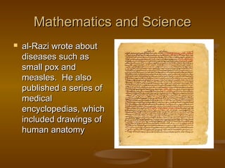 Mathematics and Science


al-Razi wrote about
diseases such as
small pox and
measles. He also
published a series of
medical
encyclopedias, which
included drawings of
human anatomy

 