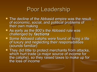 Poor Leadership







The decline of the Abbasid empire was the result
of economic, social, and political problems of
their own making
As early as the 800’s the Abbasid rule was
challenged by factions
Some Abbasid caliphs were found of living a life
of luxury and neglecting their responsibilities
(sounds familiar)
They did little to protect merchants from attacks,
which hurt trade (a major source of income for
the caliphs), so they raised taxes to make up for
the loss of income

 