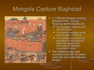 Mongols Capture Baghdad


In 1258 the Mongols, lead by
Ghangis Khan, overran
Baghdad destroying the city








The Mongols murdered over
200,000 people
The claimed that they would
end corruption in the city
They allowed the remaining
population of the empire to
keep their religion and
eventually the Mongols
converted to Islam

The Abbasid caliph was
murdered and with his death
came the end of the Abbasid
Empire

 