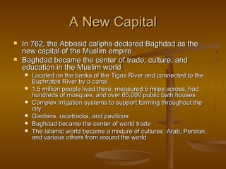 A New Capital



In 762, the Abbasid caliphs declared Baghdad as the
new capital of the Muslim empire
Baghdad became the center of trade, culture, and
education in the Muslim world







Located on the banks of the Tigris River and connected to the
Euphrates River by a canal
1.5 million people lived there, measured 5 miles across, had
hundreds of mosques, and over 65,000 public bath houses
Complex irrigation systems to support farming throughout the
city
Gardens, racetracks, and pavilions
Baghdad became the center of world trade
The Islamic world became a mixture of cultures: Arab, Persian,
and various others from around the world

 