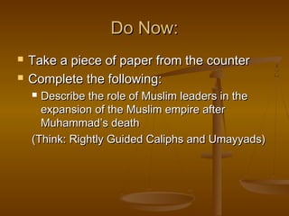 Do Now:



Take a piece of paper from the counter
Complete the following:
Describe the role of Muslim leaders in the
expansion of the Muslim empire after
Muhammad’s death
(Think: Rightly Guided Caliphs and Umayyads)


 