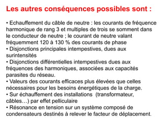 Les autres conséquences possibles sont :
• Echauffement du câble de neutre : les courants de fréquence
harmonique de rang 3 et multiples de trois se somment dans
le conducteur de neutre ; le courant de neutre valant
fréquemment 120 à 130 % des courants de phase
• Disjonctions principales intempestives, dues aux
surintensités
• Disjonctions différentielles intempestives dues aux
fréquences des harmoniques, associées aux capacités
parasites du réseau.
• Valeurs des courants efficaces plus élevées que celles
nécessaires pour les besoins énergétiques de la charge.
• Sur échauffement des installations (transformateur,
câbles…) par effet pelliculaire
• Résonance en tension sur un système composé de
condensateurs destinés à relever le facteur de déplacement.
 